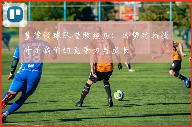 基德谈球队惜败经历：均势对抗提升了我们的竞争力与成长