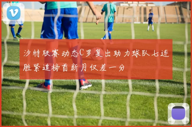 沙特联赛动态C罗复出助力球队七连胜紧追榜首新月仅差一分