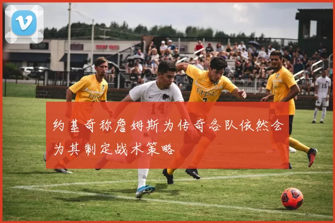 约基奇称詹姆斯为传奇各队依然会为其制定战术策略