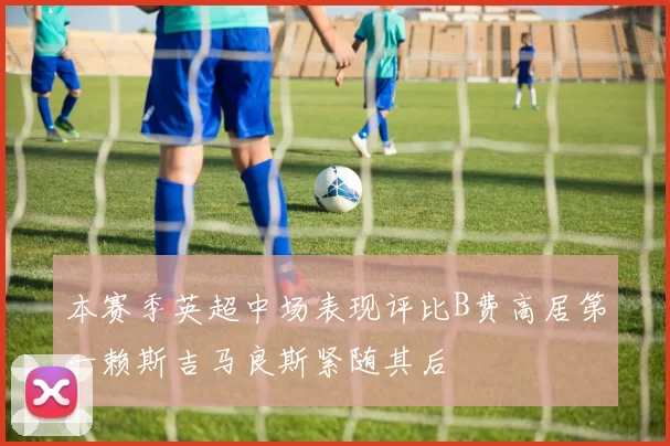 本赛季英超中场表现评比B费高居第一赖斯吉马良斯紧随其后