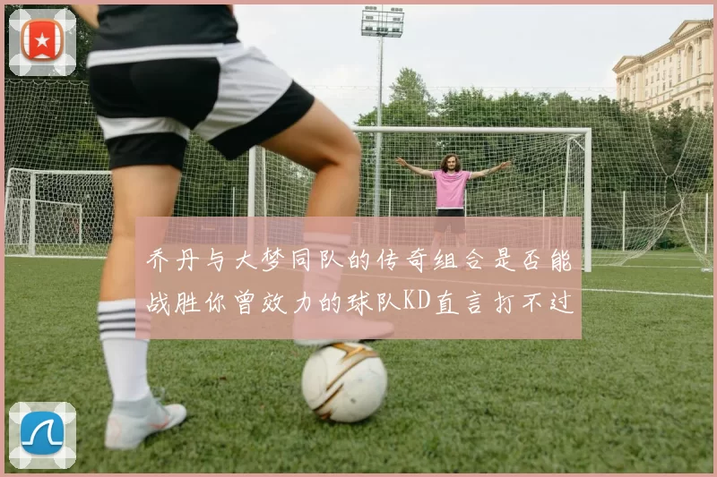 乔丹与大梦同队的传奇组合是否能战胜你曾效力的球队KD直言打不过实在太疯狂
