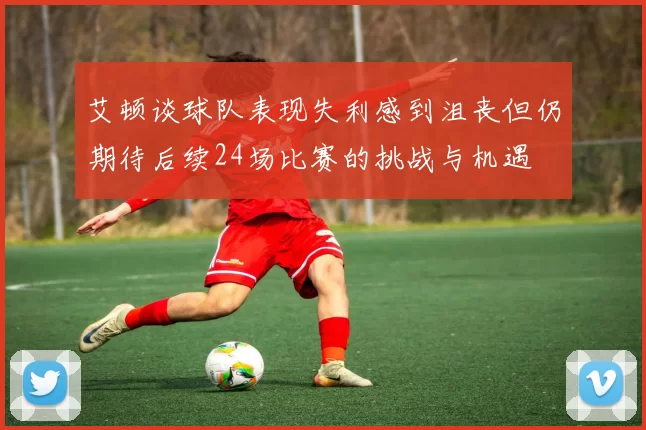 艾顿谈球队表现失利感到沮丧但仍期待后续24场比赛的挑战与机遇
