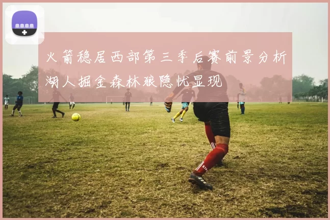 火箭稳居西部第三季后赛前景分析湖人掘金森林狼隐忧显现