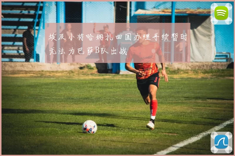 埃及小将哈姆扎回国办理手续暂时无法为巴萨B队出战