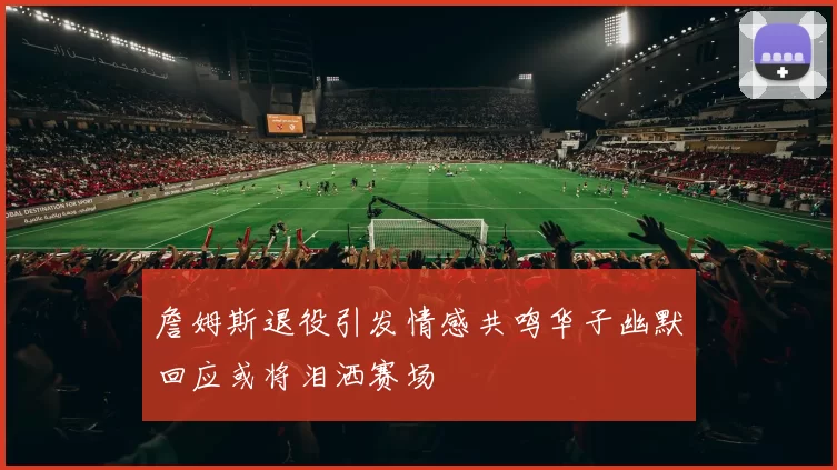 詹姆斯退役引发情感共鸣华子幽默回应或将泪洒赛场