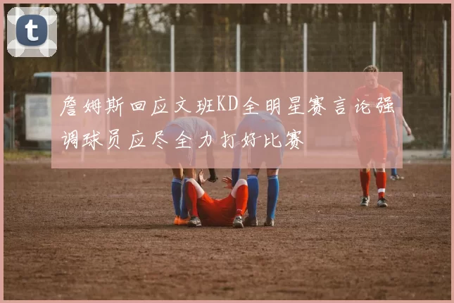 詹姆斯回应文班KD全明星赛言论强调球员应尽全力打好比赛
