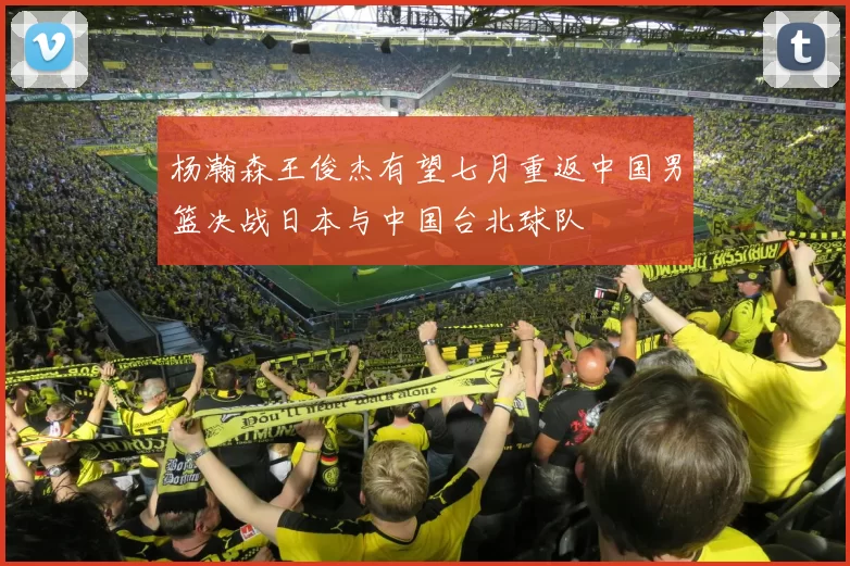 杨瀚森王俊杰有望七月重返中国男篮决战日本与中国台北球队