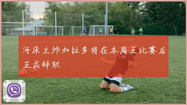 河床主帅加拉多将在本周五比赛后正式辞职