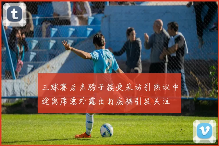 三球赛后光膀子接受采访引热议中途离席意外露出打底裤引发关注