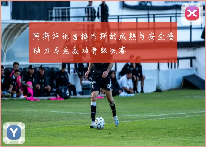 阿斯评论吉梅内斯的成熟与安全感助力马竞成功晋级决赛