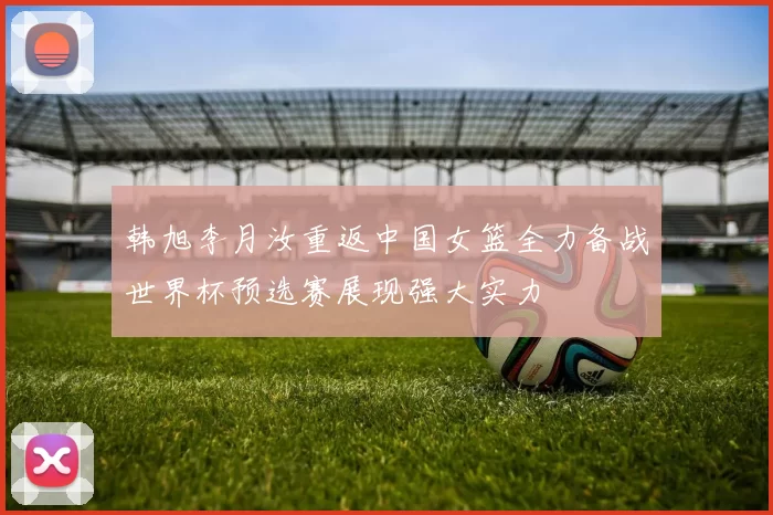 韩旭李月汝重返中国女篮全力备战世界杯预选赛展现强大实力
