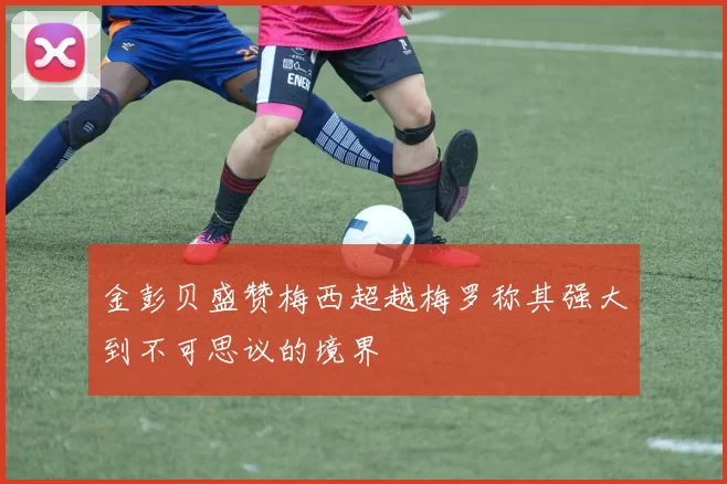 金彭贝盛赞梅西超越梅罗称其强大到不可思议的境界
