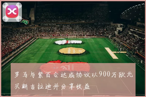 罗马与紫百合达成协议以900万欧元买断吉拉迪并分享收益