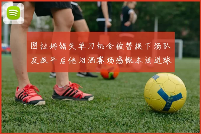 图拉姆错失单刀机会被替换下场队友扳平后他泪洒赛场感慨本该进球