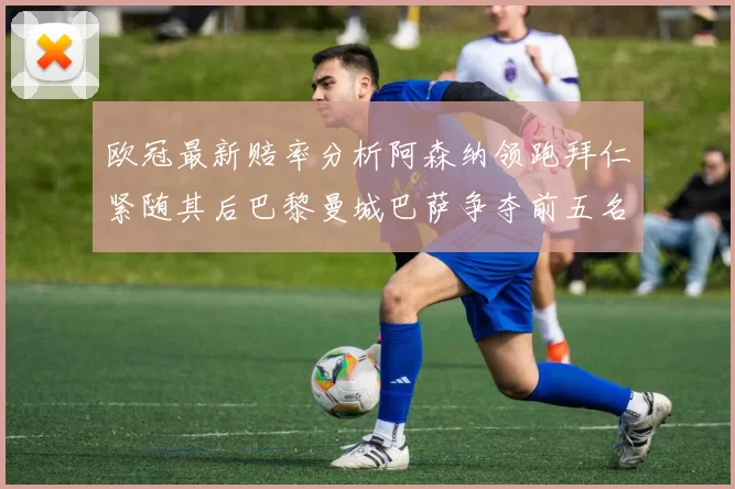 欧冠最新赔率分析阿森纳领跑拜仁紧随其后巴黎曼城巴萨争夺前五名