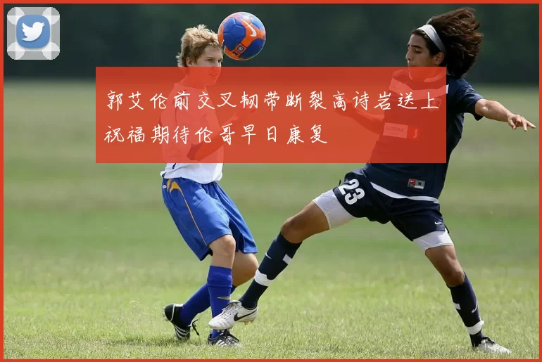 郭艾伦前交叉韧带断裂高诗岩送上祝福期待伦哥早日康复