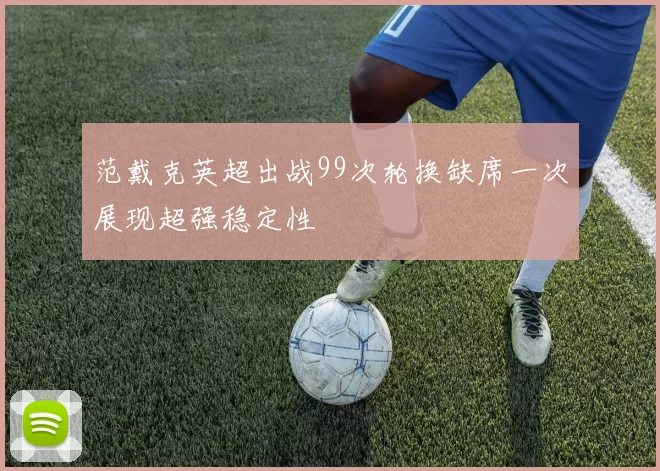 范戴克英超出战99次轮换缺席一次展现超强稳定性