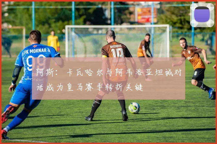 阿斯：卡瓦哈尔与阿韦洛亚坦诚对话成为皇马赛季转折关键
