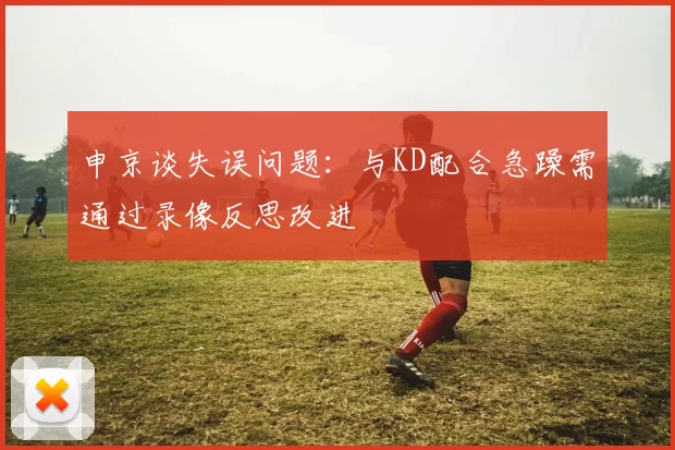 申京谈失误问题：与KD配合急躁需通过录像反思改进