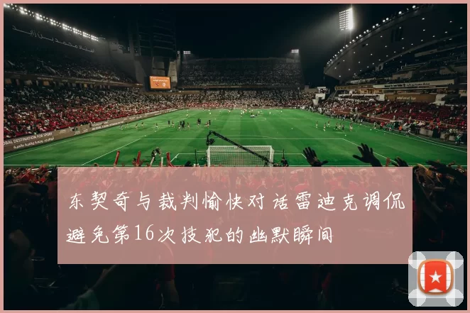 东契奇与裁判愉快对话雷迪克调侃避免第16次技犯的幽默瞬间