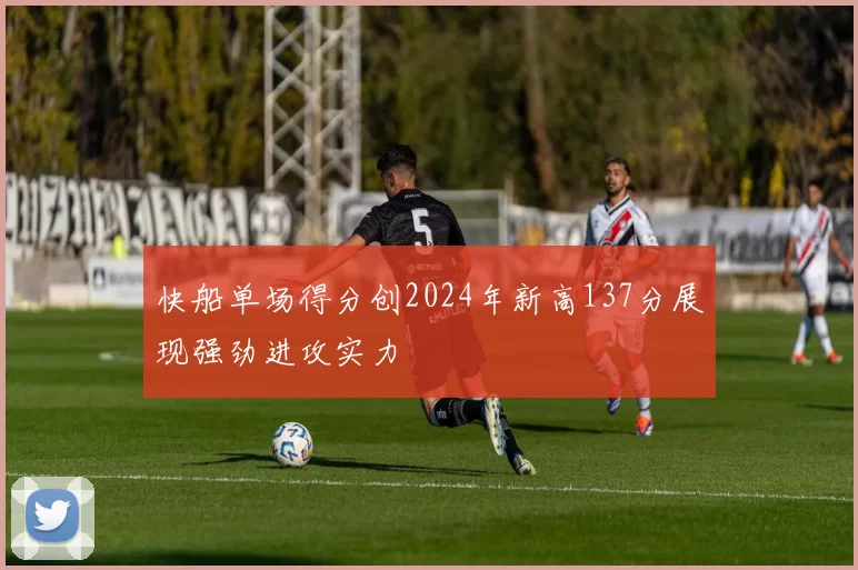 快船单场得分创2024年新高137分展现强劲进攻实力