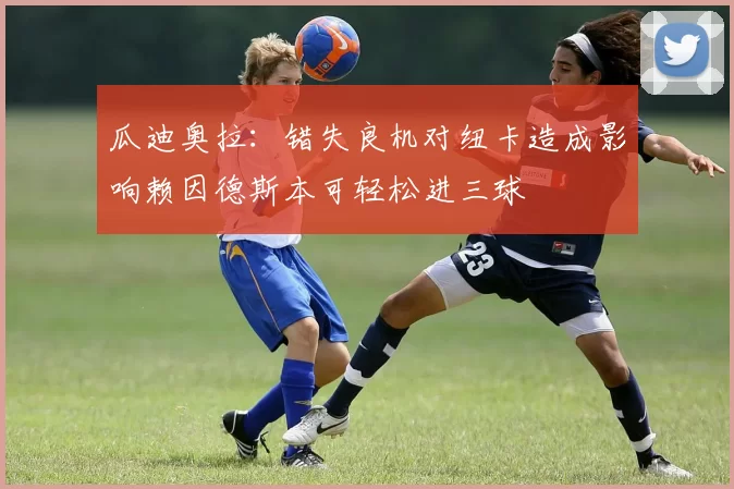 瓜迪奥拉：错失良机对纽卡造成影响赖因德斯本可轻松进三球
