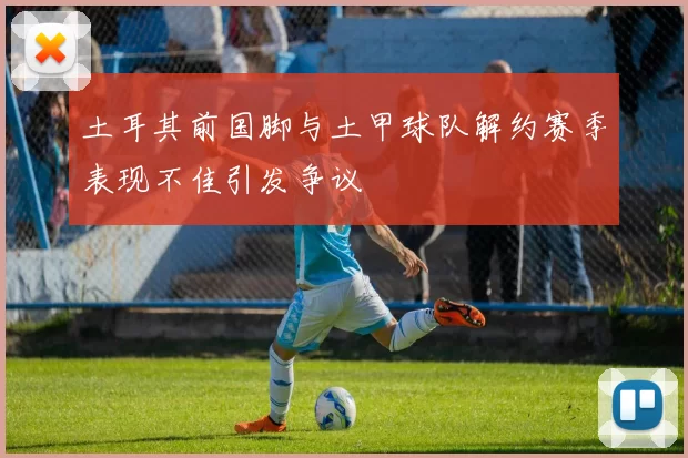 土耳其前国脚与土甲球队解约赛季表现不佳引发争议