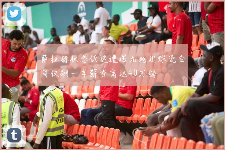 萨拉赫状态低迷遭遇九轮进球荒合同仅剩一年薪资高达40万镑