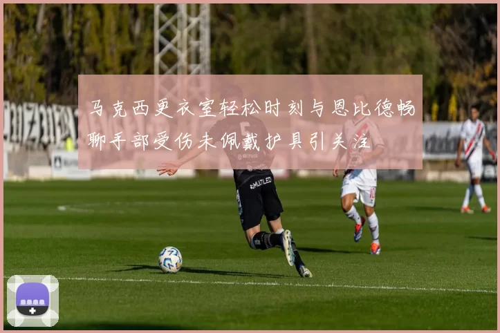 马克西更衣室轻松时刻与恩比德畅聊手部受伤未佩戴护具引关注