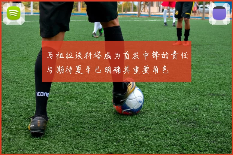 马祖拉谈科塔成为首发中锋的责任与期待夏季已明确其重要角色